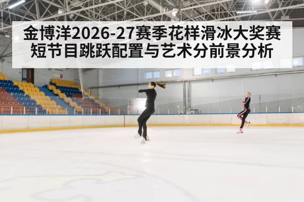 金博洋2026-27赛季花样滑冰大奖赛短节目跳跃配置与艺术分前景分析